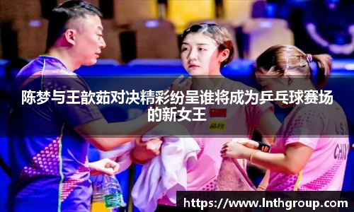 陈梦与王歆茹对决精彩纷呈谁将成为乒乓球赛场的新女王