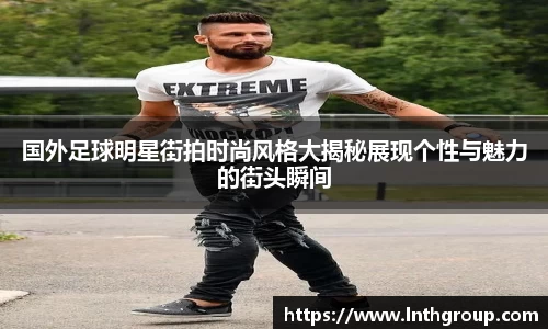 国外足球明星街拍时尚风格大揭秘展现个性与魅力的街头瞬间
